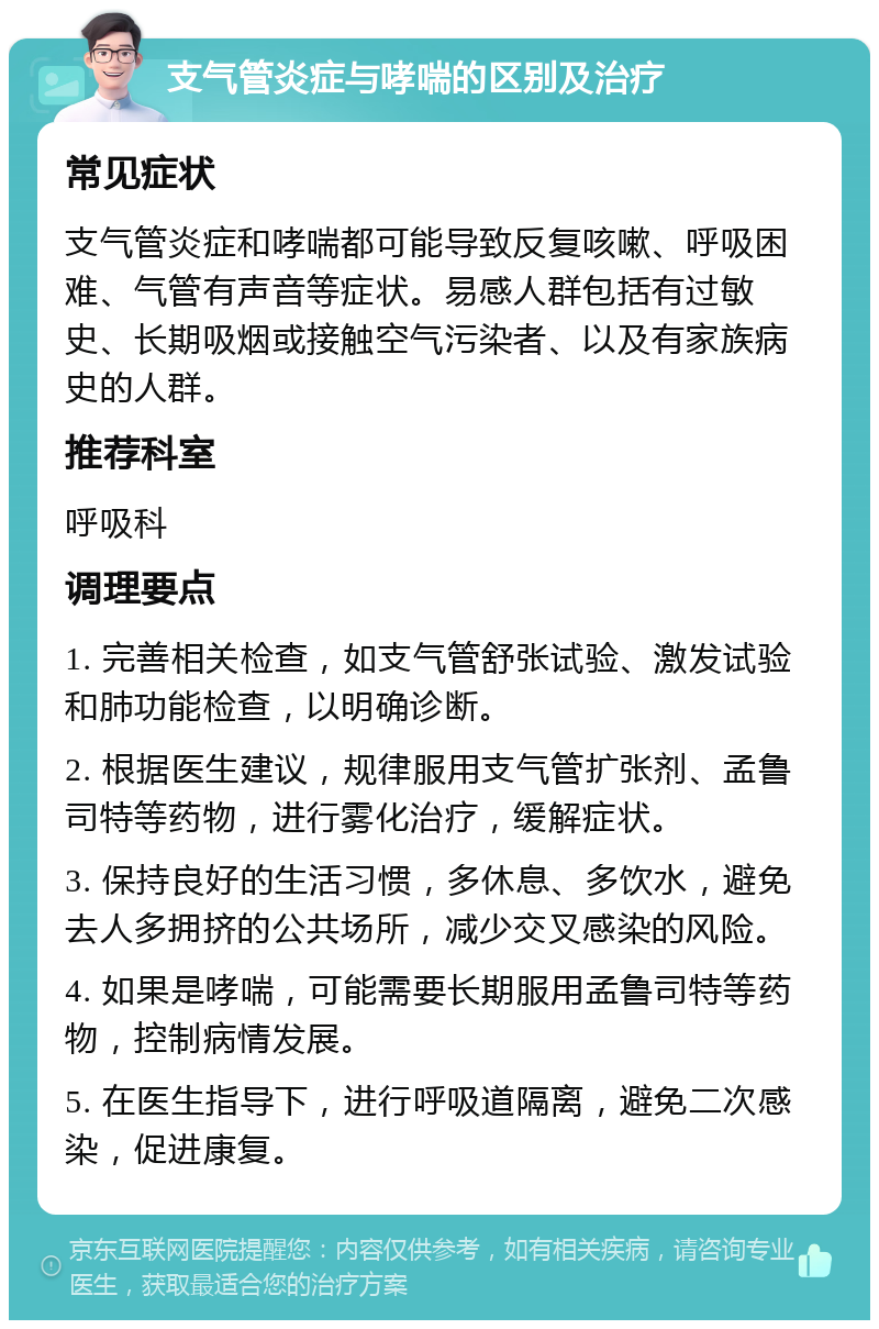 支气管炎症与哮喘的区别及治疗 常见症状 支气管炎症和哮喘都可能导致反复咳嗽、呼吸困难、气管有声音等症状。易感人群包括有过敏史、长期吸烟或接触空气污染者、以及有家族病史的人群。 推荐科室 呼吸科 调理要点 1. 完善相关检查，如支气管舒张试验、激发试验和肺功能检查，以明确诊断。 2. 根据医生建议，规律服用支气管扩张剂、孟鲁司特等药物，进行雾化治疗，缓解症状。 3. 保持良好的生活习惯，多休息、多饮水，避免去人多拥挤的公共场所，减少交叉感染的风险。 4. 如果是哮喘，可能需要长期服用孟鲁司特等药物，控制病情发展。 5. 在医生指导下，进行呼吸道隔离，避免二次感染，促进康复。