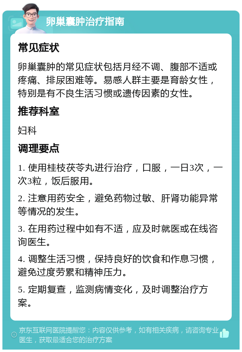 卵巢囊肿治疗指南 常见症状 卵巢囊肿的常见症状包括月经不调、腹部不适或疼痛、排尿困难等。易感人群主要是育龄女性，特别是有不良生活习惯或遗传因素的女性。 推荐科室 妇科 调理要点 1. 使用桂枝茯苓丸进行治疗，口服，一日3次，一次3粒，饭后服用。 2. 注意用药安全，避免药物过敏、肝肾功能异常等情况的发生。 3. 在用药过程中如有不适，应及时就医或在线咨询医生。 4. 调整生活习惯，保持良好的饮食和作息习惯，避免过度劳累和精神压力。 5. 定期复查，监测病情变化，及时调整治疗方案。