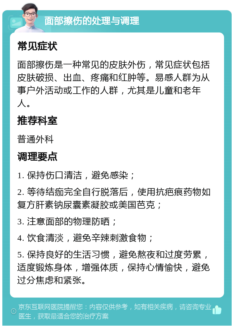 面部擦伤的处理与调理 常见症状 面部擦伤是一种常见的皮肤外伤，常见症状包括皮肤破损、出血、疼痛和红肿等。易感人群为从事户外活动或工作的人群，尤其是儿童和老年人。 推荐科室 普通外科 调理要点 1. 保持伤口清洁，避免感染； 2. 等待结痂完全自行脱落后，使用抗疤痕药物如复方肝素钠尿囊素凝胶或美国芭克； 3. 注意面部的物理防晒； 4. 饮食清淡，避免辛辣刺激食物； 5. 保持良好的生活习惯，避免熬夜和过度劳累，适度锻炼身体，增强体质，保持心情愉快，避免过分焦虑和紧张。