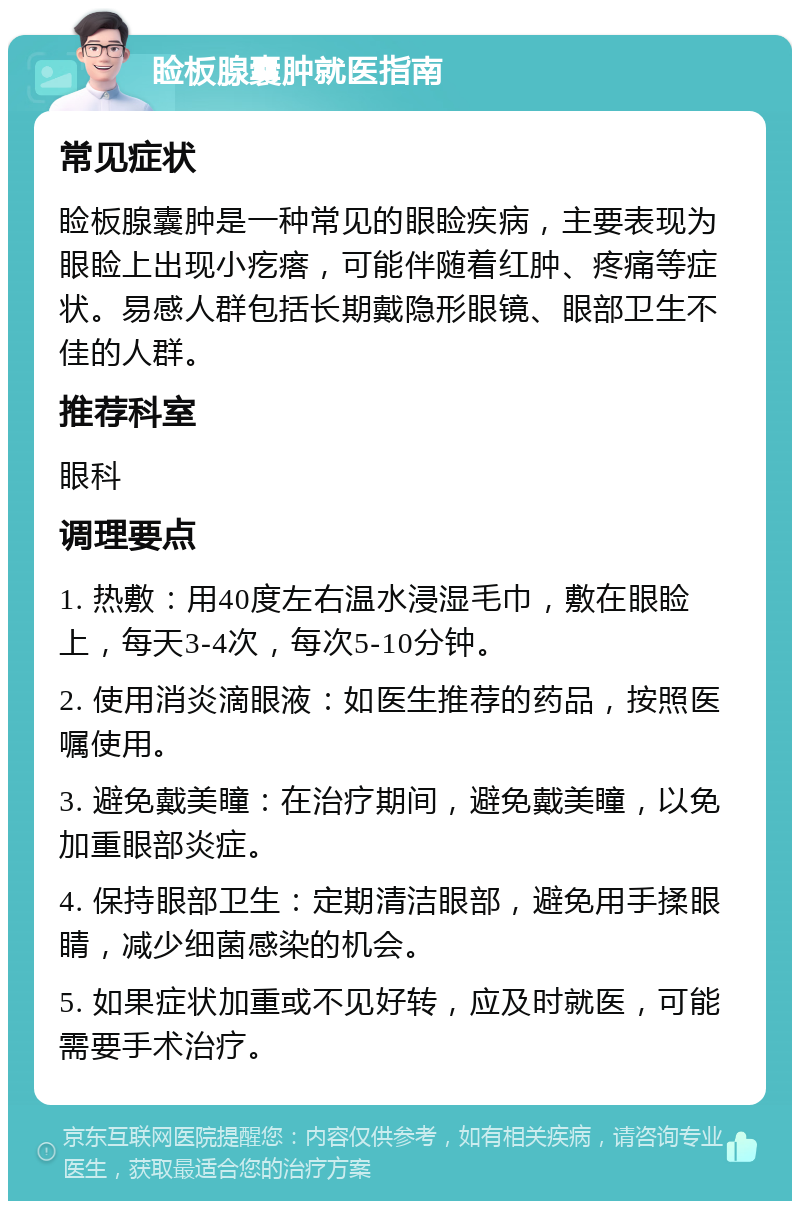 睑板腺囊肿就医指南 常见症状 睑板腺囊肿是一种常见的眼睑疾病，主要表现为眼睑上出现小疙瘩，可能伴随着红肿、疼痛等症状。易感人群包括长期戴隐形眼镜、眼部卫生不佳的人群。 推荐科室 眼科 调理要点 1. 热敷：用40度左右温水浸湿毛巾，敷在眼睑上，每天3-4次，每次5-10分钟。 2. 使用消炎滴眼液：如医生推荐的药品，按照医嘱使用。 3. 避免戴美瞳：在治疗期间，避免戴美瞳，以免加重眼部炎症。 4. 保持眼部卫生：定期清洁眼部，避免用手揉眼睛，减少细菌感染的机会。 5. 如果症状加重或不见好转，应及时就医，可能需要手术治疗。