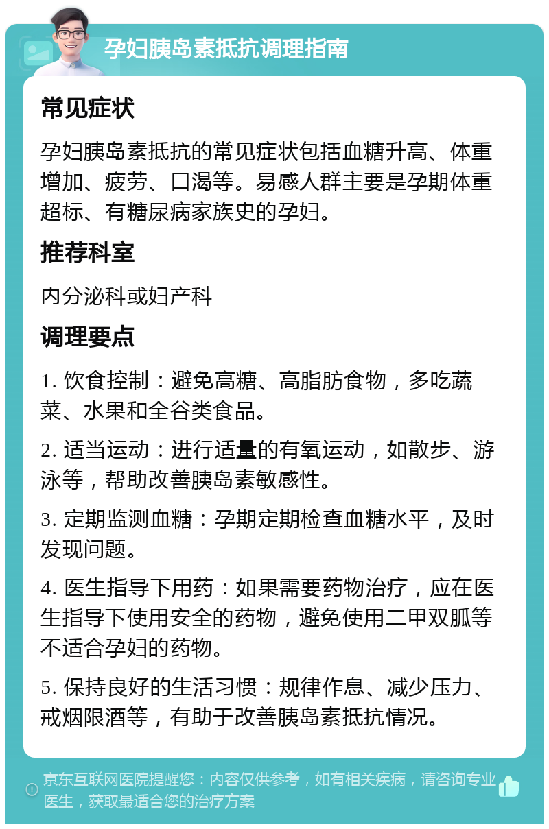 孕妇胰岛素抵抗调理指南 常见症状 孕妇胰岛素抵抗的常见症状包括血糖升高、体重增加、疲劳、口渴等。易感人群主要是孕期体重超标、有糖尿病家族史的孕妇。 推荐科室 内分泌科或妇产科 调理要点 1. 饮食控制：避免高糖、高脂肪食物，多吃蔬菜、水果和全谷类食品。 2. 适当运动：进行适量的有氧运动，如散步、游泳等，帮助改善胰岛素敏感性。 3. 定期监测血糖：孕期定期检查血糖水平，及时发现问题。 4. 医生指导下用药：如果需要药物治疗，应在医生指导下使用安全的药物，避免使用二甲双胍等不适合孕妇的药物。 5. 保持良好的生活习惯：规律作息、减少压力、戒烟限酒等，有助于改善胰岛素抵抗情况。