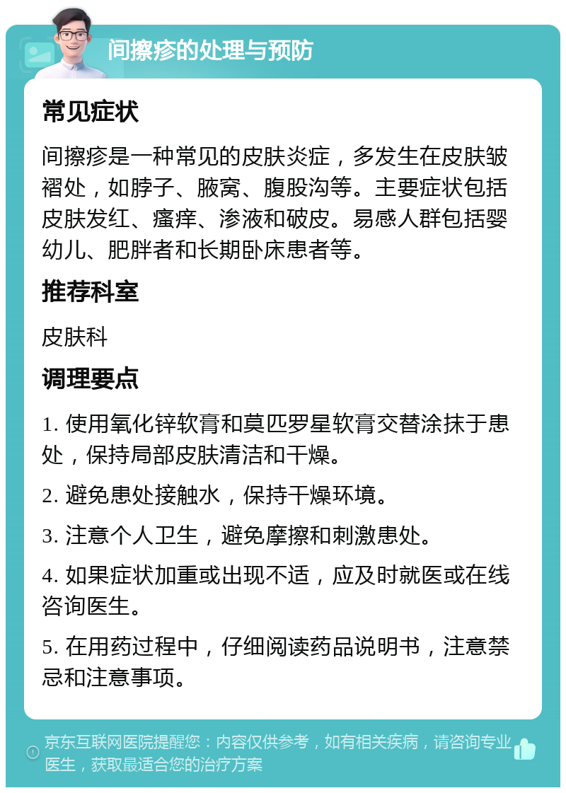 间擦疹的处理与预防 常见症状 间擦疹是一种常见的皮肤炎症，多发生在皮肤皱褶处，如脖子、腋窝、腹股沟等。主要症状包括皮肤发红、瘙痒、渗液和破皮。易感人群包括婴幼儿、肥胖者和长期卧床患者等。 推荐科室 皮肤科 调理要点 1. 使用氧化锌软膏和莫匹罗星软膏交替涂抹于患处，保持局部皮肤清洁和干燥。 2. 避免患处接触水，保持干燥环境。 3. 注意个人卫生，避免摩擦和刺激患处。 4. 如果症状加重或出现不适，应及时就医或在线咨询医生。 5. 在用药过程中，仔细阅读药品说明书，注意禁忌和注意事项。