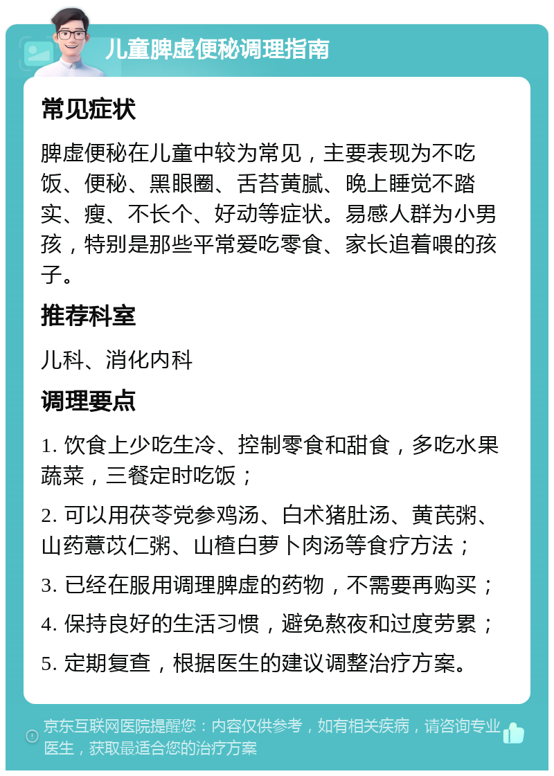 儿童脾虚便秘调理指南 常见症状 脾虚便秘在儿童中较为常见，主要表现为不吃饭、便秘、黑眼圈、舌苔黄腻、晚上睡觉不踏实、瘦、不长个、好动等症状。易感人群为小男孩，特别是那些平常爱吃零食、家长追着喂的孩子。 推荐科室 儿科、消化内科 调理要点 1. 饮食上少吃生冷、控制零食和甜食，多吃水果蔬菜，三餐定时吃饭； 2. 可以用茯苓党参鸡汤、白术猪肚汤、黄芪粥、山药薏苡仁粥、山楂白萝卜肉汤等食疗方法； 3. 已经在服用调理脾虚的药物，不需要再购买； 4. 保持良好的生活习惯，避免熬夜和过度劳累； 5. 定期复查，根据医生的建议调整治疗方案。