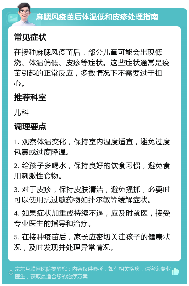 麻腮风疫苗后体温低和皮疹处理指南 常见症状 在接种麻腮风疫苗后，部分儿童可能会出现低烧、体温偏低、皮疹等症状。这些症状通常是疫苗引起的正常反应，多数情况下不需要过于担心。 推荐科室 儿科 调理要点 1. 观察体温变化，保持室内温度适宜，避免过度包裹或过度降温。 2. 给孩子多喝水，保持良好的饮食习惯，避免食用刺激性食物。 3. 对于皮疹，保持皮肤清洁，避免搔抓，必要时可以使用抗过敏药物如扑尔敏等缓解症状。 4. 如果症状加重或持续不退，应及时就医，接受专业医生的指导和治疗。 5. 在接种疫苗后，家长应密切关注孩子的健康状况，及时发现并处理异常情况。