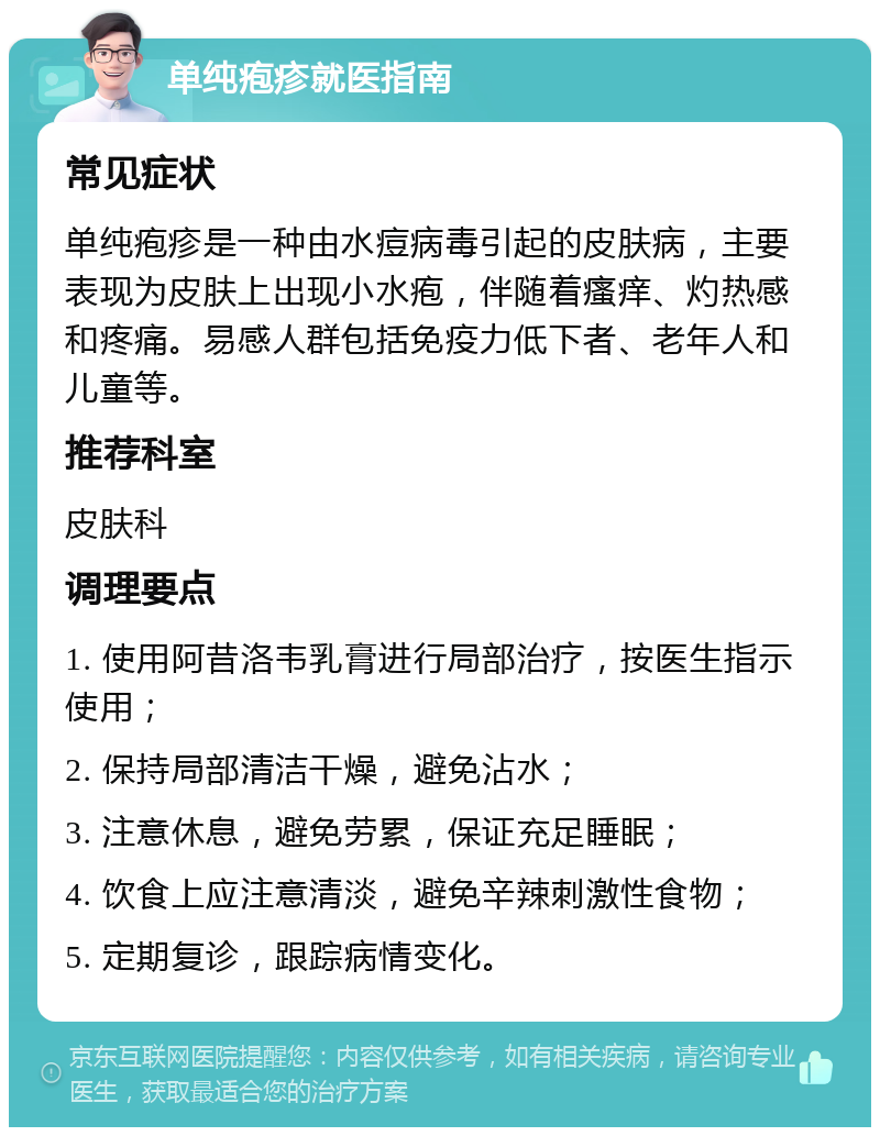 单纯疱疹就医指南 常见症状 单纯疱疹是一种由水痘病毒引起的皮肤病，主要表现为皮肤上出现小水疱，伴随着瘙痒、灼热感和疼痛。易感人群包括免疫力低下者、老年人和儿童等。 推荐科室 皮肤科 调理要点 1. 使用阿昔洛韦乳膏进行局部治疗，按医生指示使用； 2. 保持局部清洁干燥，避免沾水； 3. 注意休息，避免劳累，保证充足睡眠； 4. 饮食上应注意清淡，避免辛辣刺激性食物； 5. 定期复诊，跟踪病情变化。