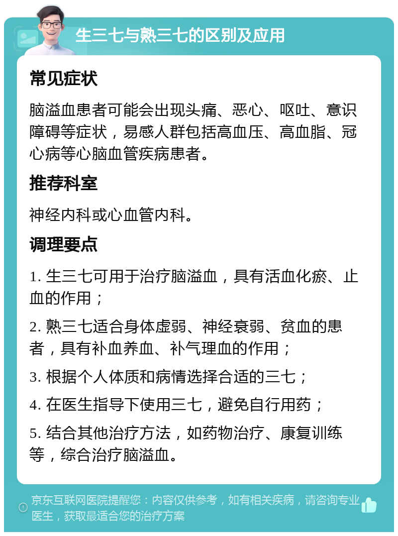 生三七与熟三七的区别及应用 常见症状 脑溢血患者可能会出现头痛、恶心、呕吐、意识障碍等症状，易感人群包括高血压、高血脂、冠心病等心脑血管疾病患者。 推荐科室 神经内科或心血管内科。 调理要点 1. 生三七可用于治疗脑溢血，具有活血化瘀、止血的作用； 2. 熟三七适合身体虚弱、神经衰弱、贫血的患者，具有补血养血、补气理血的作用； 3. 根据个人体质和病情选择合适的三七； 4. 在医生指导下使用三七，避免自行用药； 5. 结合其他治疗方法，如药物治疗、康复训练等，综合治疗脑溢血。