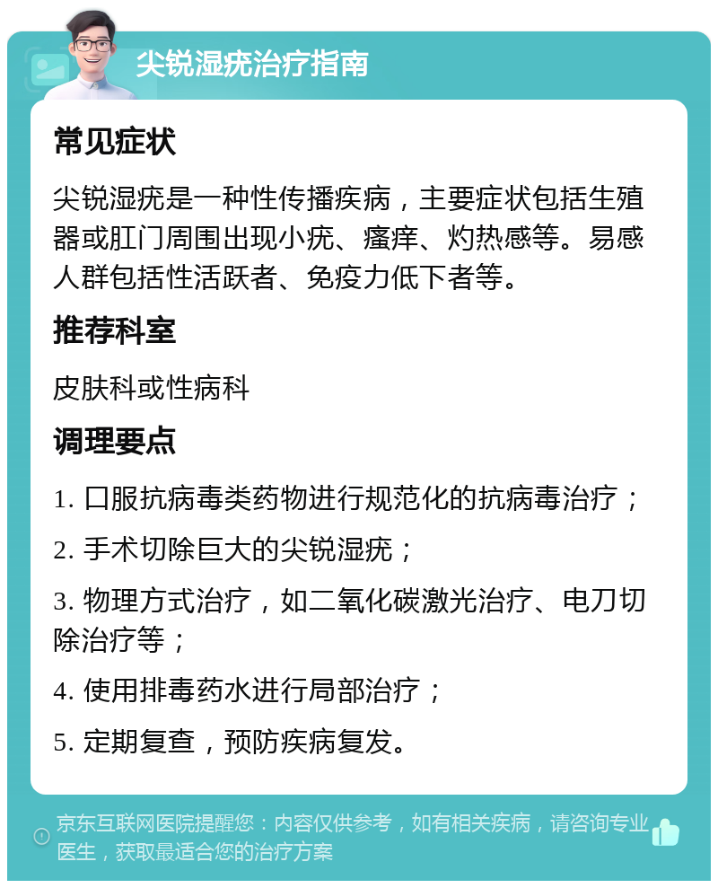 尖锐湿疣治疗指南 常见症状 尖锐湿疣是一种性传播疾病，主要症状包括生殖器或肛门周围出现小疣、瘙痒、灼热感等。易感人群包括性活跃者、免疫力低下者等。 推荐科室 皮肤科或性病科 调理要点 1. 口服抗病毒类药物进行规范化的抗病毒治疗； 2. 手术切除巨大的尖锐湿疣； 3. 物理方式治疗，如二氧化碳激光治疗、电刀切除治疗等； 4. 使用排毒药水进行局部治疗； 5. 定期复查，预防疾病复发。