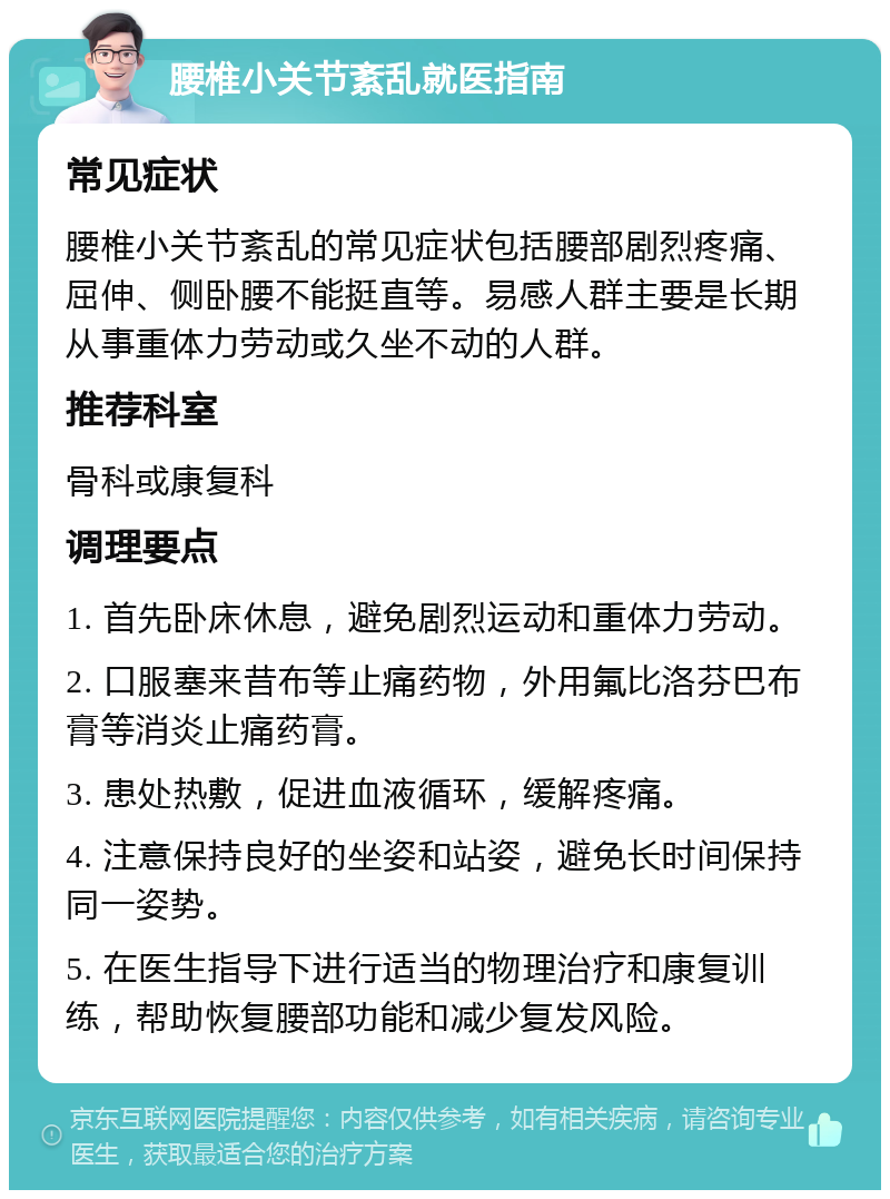 腰椎小关节紊乱就医指南 常见症状 腰椎小关节紊乱的常见症状包括腰部剧烈疼痛、屈伸、侧卧腰不能挺直等。易感人群主要是长期从事重体力劳动或久坐不动的人群。 推荐科室 骨科或康复科 调理要点 1. 首先卧床休息，避免剧烈运动和重体力劳动。 2. 口服塞来昔布等止痛药物，外用氟比洛芬巴布膏等消炎止痛药膏。 3. 患处热敷，促进血液循环，缓解疼痛。 4. 注意保持良好的坐姿和站姿，避免长时间保持同一姿势。 5. 在医生指导下进行适当的物理治疗和康复训练，帮助恢复腰部功能和减少复发风险。