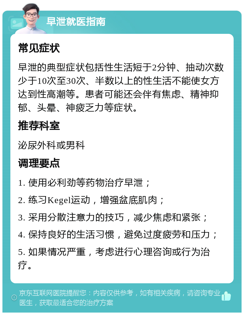 早泄就医指南 常见症状 早泄的典型症状包括性生活短于2分钟、抽动次数少于10次至30次、半数以上的性生活不能使女方达到性高潮等。患者可能还会伴有焦虑、精神抑郁、头晕、神疲乏力等症状。 推荐科室 泌尿外科或男科 调理要点 1. 使用必利劲等药物治疗早泄； 2. 练习Kegel运动，增强盆底肌肉； 3. 采用分散注意力的技巧，减少焦虑和紧张； 4. 保持良好的生活习惯，避免过度疲劳和压力； 5. 如果情况严重，考虑进行心理咨询或行为治疗。