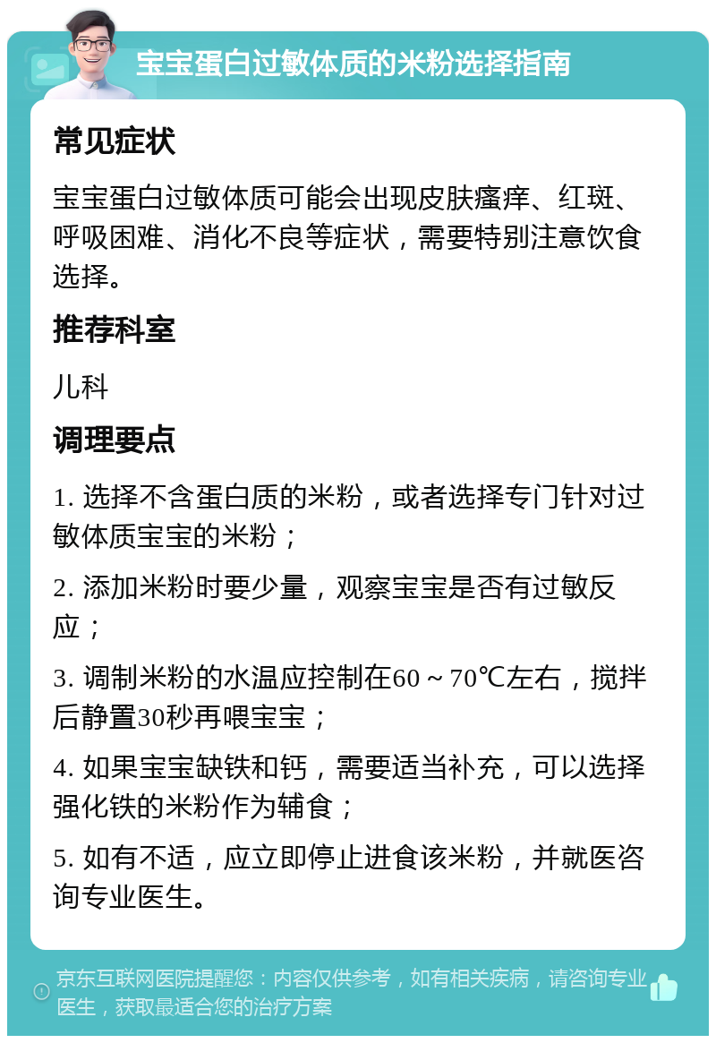 宝宝蛋白过敏体质的米粉选择指南 常见症状 宝宝蛋白过敏体质可能会出现皮肤瘙痒、红斑、呼吸困难、消化不良等症状，需要特别注意饮食选择。 推荐科室 儿科 调理要点 1. 选择不含蛋白质的米粉，或者选择专门针对过敏体质宝宝的米粉； 2. 添加米粉时要少量，观察宝宝是否有过敏反应； 3. 调制米粉的水温应控制在60～70℃左右，搅拌后静置30秒再喂宝宝； 4. 如果宝宝缺铁和钙，需要适当补充，可以选择强化铁的米粉作为辅食； 5. 如有不适，应立即停止进食该米粉，并就医咨询专业医生。