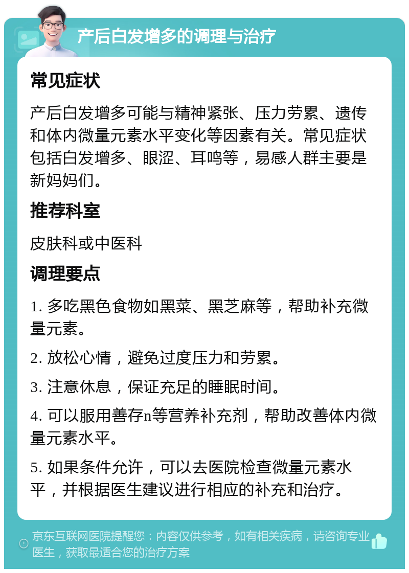 产后白发增多的调理与治疗 常见症状 产后白发增多可能与精神紧张、压力劳累、遗传和体内微量元素水平变化等因素有关。常见症状包括白发增多、眼涩、耳鸣等，易感人群主要是新妈妈们。 推荐科室 皮肤科或中医科 调理要点 1. 多吃黑色食物如黑菜、黑芝麻等，帮助补充微量元素。 2. 放松心情，避免过度压力和劳累。 3. 注意休息，保证充足的睡眠时间。 4. 可以服用善存n等营养补充剂，帮助改善体内微量元素水平。 5. 如果条件允许，可以去医院检查微量元素水平，并根据医生建议进行相应的补充和治疗。