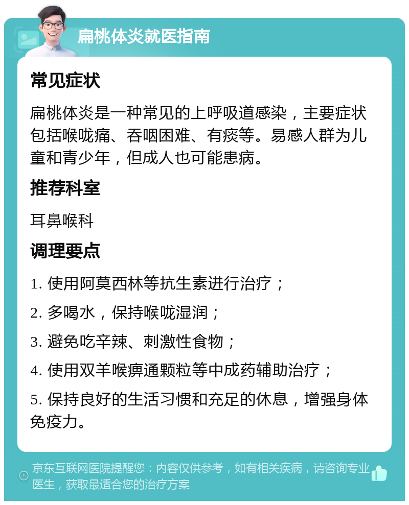 扁桃体炎就医指南 常见症状 扁桃体炎是一种常见的上呼吸道感染，主要症状包括喉咙痛、吞咽困难、有痰等。易感人群为儿童和青少年，但成人也可能患病。 推荐科室 耳鼻喉科 调理要点 1. 使用阿莫西林等抗生素进行治疗； 2. 多喝水，保持喉咙湿润； 3. 避免吃辛辣、刺激性食物； 4. 使用双羊喉痹通颗粒等中成药辅助治疗； 5. 保持良好的生活习惯和充足的休息，增强身体免疫力。