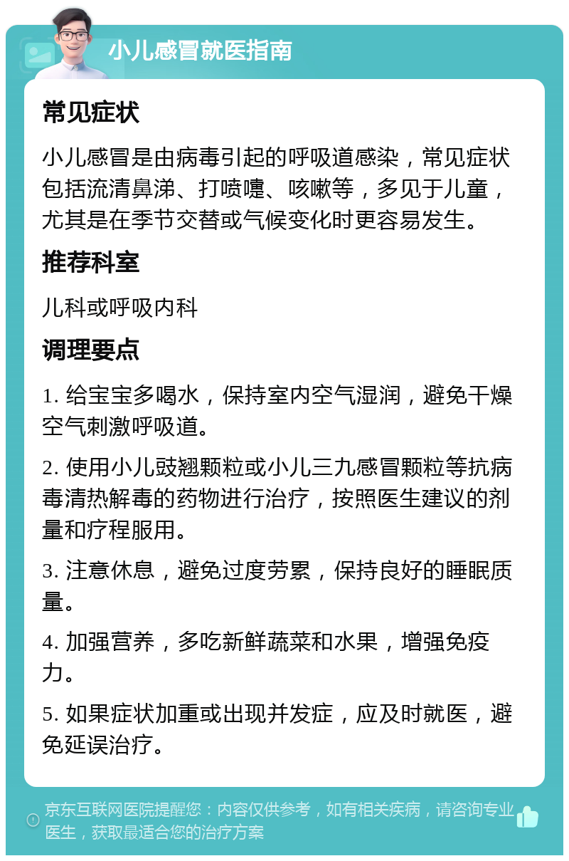 小儿感冒就医指南 常见症状 小儿感冒是由病毒引起的呼吸道感染，常见症状包括流清鼻涕、打喷嚏、咳嗽等，多见于儿童，尤其是在季节交替或气候变化时更容易发生。 推荐科室 儿科或呼吸内科 调理要点 1. 给宝宝多喝水，保持室内空气湿润，避免干燥空气刺激呼吸道。 2. 使用小儿豉翘颗粒或小儿三九感冒颗粒等抗病毒清热解毒的药物进行治疗，按照医生建议的剂量和疗程服用。 3. 注意休息，避免过度劳累，保持良好的睡眠质量。 4. 加强营养，多吃新鲜蔬菜和水果，增强免疫力。 5. 如果症状加重或出现并发症，应及时就医，避免延误治疗。