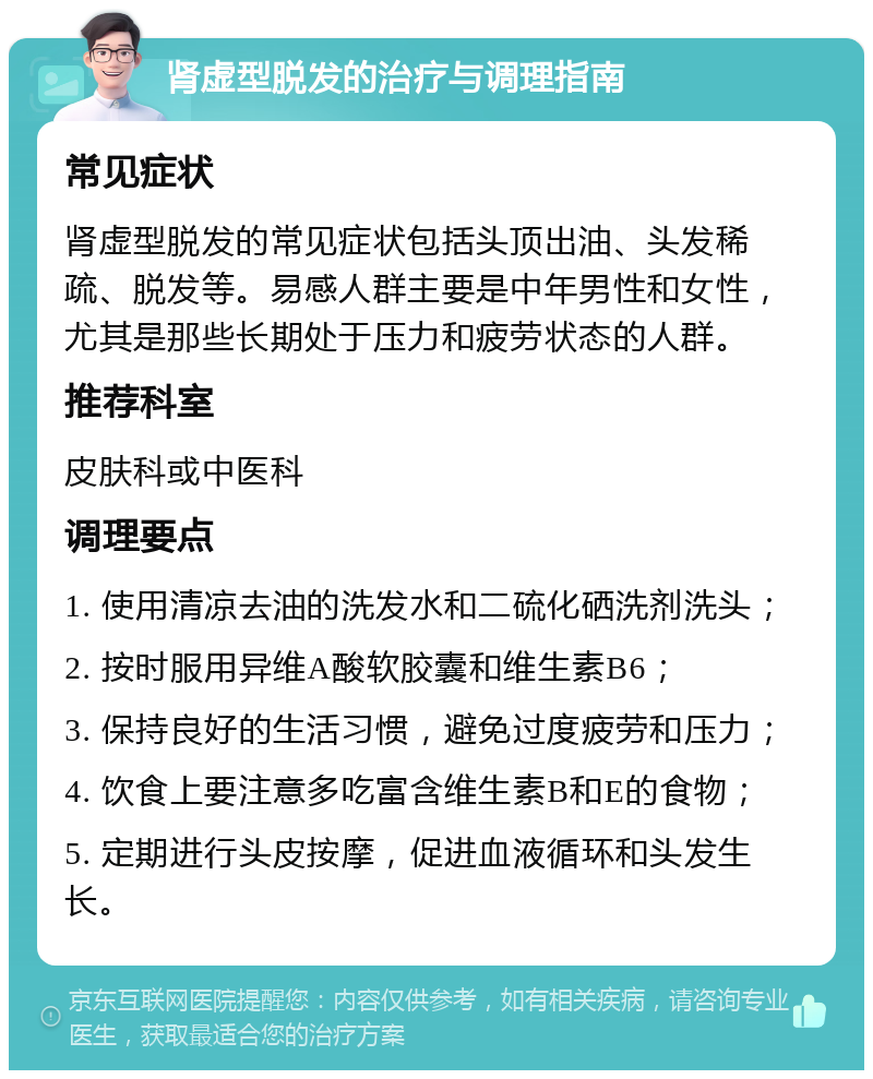 肾虚型脱发的治疗与调理指南 常见症状 肾虚型脱发的常见症状包括头顶出油、头发稀疏、脱发等。易感人群主要是中年男性和女性，尤其是那些长期处于压力和疲劳状态的人群。 推荐科室 皮肤科或中医科 调理要点 1. 使用清凉去油的洗发水和二硫化硒洗剂洗头； 2. 按时服用异维A酸软胶囊和维生素B6； 3. 保持良好的生活习惯，避免过度疲劳和压力； 4. 饮食上要注意多吃富含维生素B和E的食物； 5. 定期进行头皮按摩，促进血液循环和头发生长。