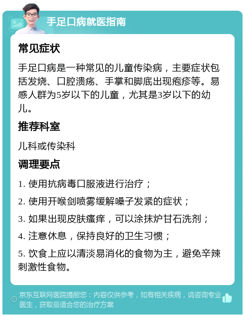 手足口病就医指南 常见症状 手足口病是一种常见的儿童传染病，主要症状包括发烧、口腔溃疡、手掌和脚底出现疱疹等。易感人群为5岁以下的儿童，尤其是3岁以下的幼儿。 推荐科室 儿科或传染科 调理要点 1. 使用抗病毒口服液进行治疗； 2. 使用开喉剑喷雾缓解嗓子发紧的症状； 3. 如果出现皮肤瘙痒，可以涂抹炉甘石洗剂； 4. 注意休息，保持良好的卫生习惯； 5. 饮食上应以清淡易消化的食物为主，避免辛辣刺激性食物。