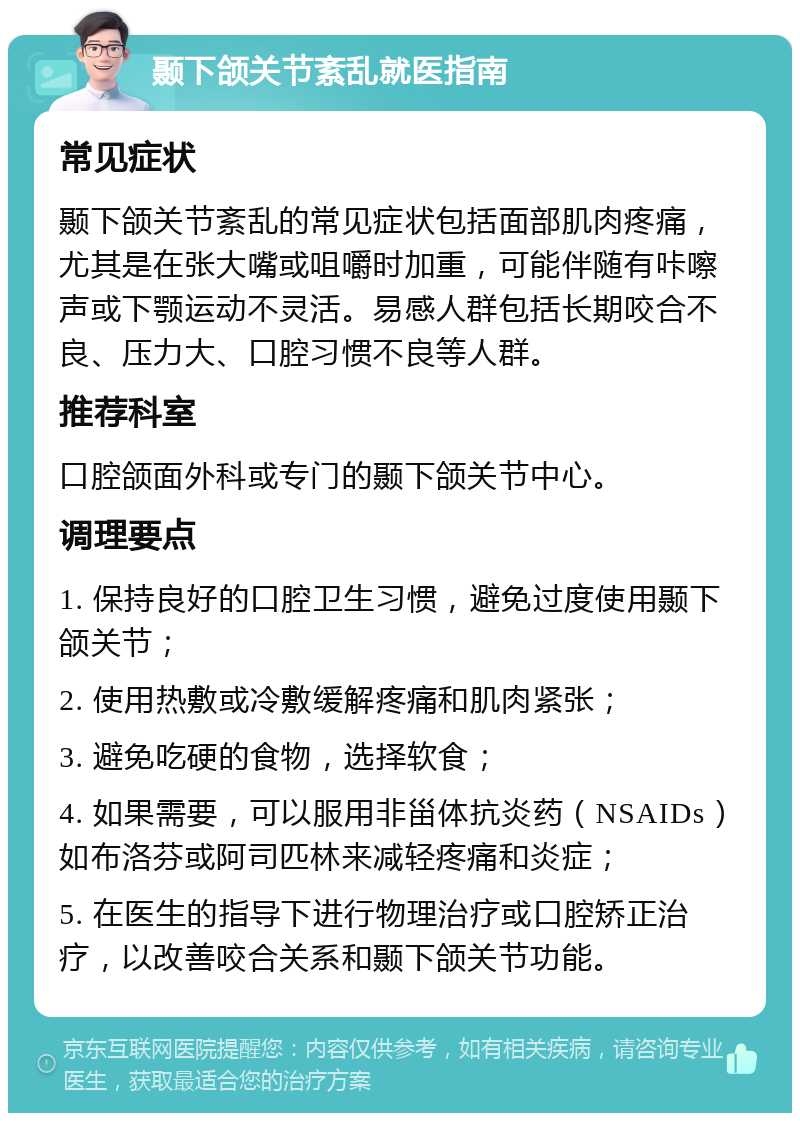 颞下颌关节紊乱就医指南 常见症状 颞下颌关节紊乱的常见症状包括面部肌肉疼痛，尤其是在张大嘴或咀嚼时加重，可能伴随有咔嚓声或下颚运动不灵活。易感人群包括长期咬合不良、压力大、口腔习惯不良等人群。 推荐科室 口腔颌面外科或专门的颞下颌关节中心。 调理要点 1. 保持良好的口腔卫生习惯，避免过度使用颞下颌关节； 2. 使用热敷或冷敷缓解疼痛和肌肉紧张； 3. 避免吃硬的食物，选择软食； 4. 如果需要，可以服用非甾体抗炎药（NSAIDs）如布洛芬或阿司匹林来减轻疼痛和炎症； 5. 在医生的指导下进行物理治疗或口腔矫正治疗，以改善咬合关系和颞下颌关节功能。