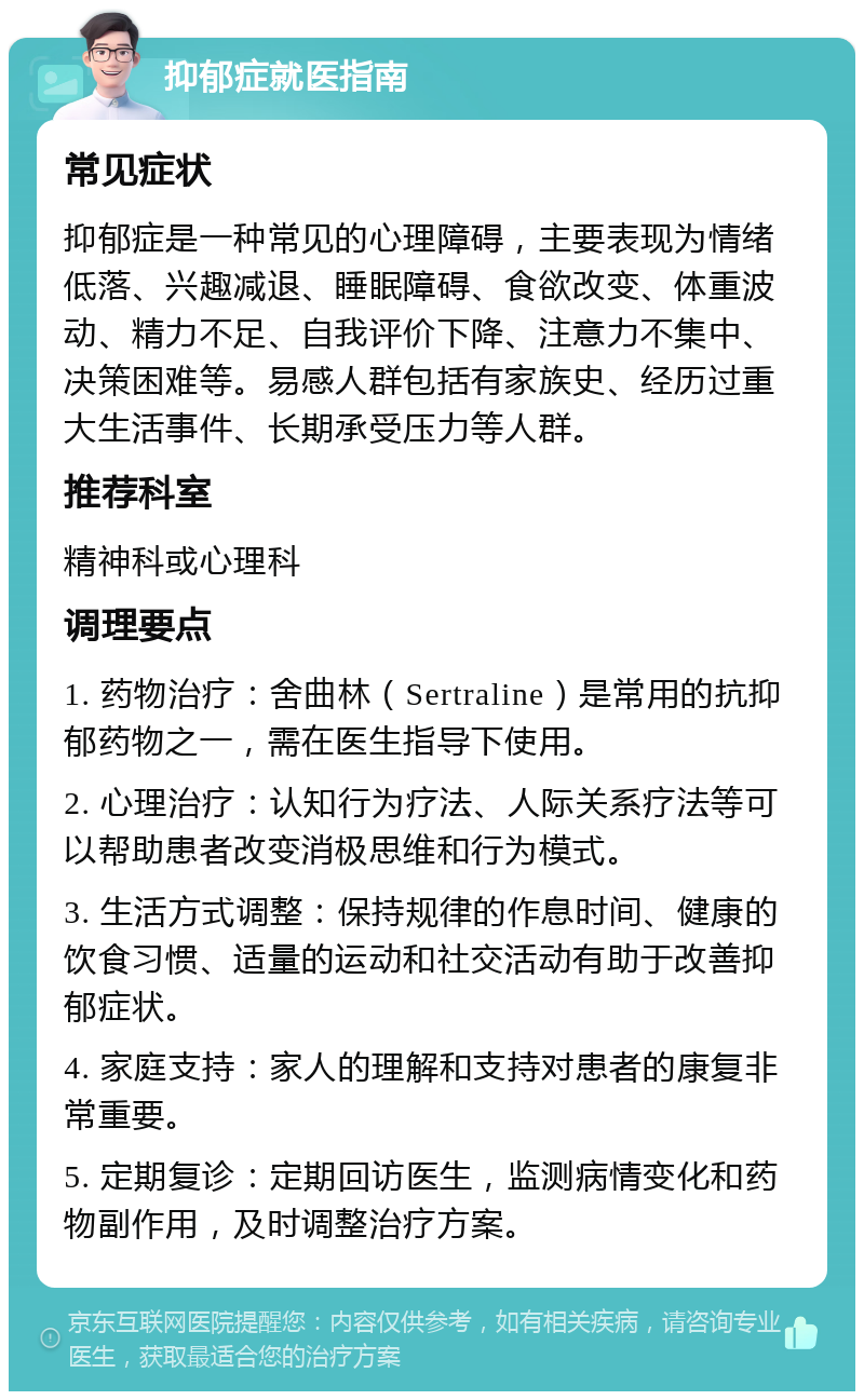 抑郁症就医指南 常见症状 抑郁症是一种常见的心理障碍，主要表现为情绪低落、兴趣减退、睡眠障碍、食欲改变、体重波动、精力不足、自我评价下降、注意力不集中、决策困难等。易感人群包括有家族史、经历过重大生活事件、长期承受压力等人群。 推荐科室 精神科或心理科 调理要点 1. 药物治疗：舍曲林（Sertraline）是常用的抗抑郁药物之一，需在医生指导下使用。 2. 心理治疗：认知行为疗法、人际关系疗法等可以帮助患者改变消极思维和行为模式。 3. 生活方式调整：保持规律的作息时间、健康的饮食习惯、适量的运动和社交活动有助于改善抑郁症状。 4. 家庭支持：家人的理解和支持对患者的康复非常重要。 5. 定期复诊：定期回访医生，监测病情变化和药物副作用，及时调整治疗方案。