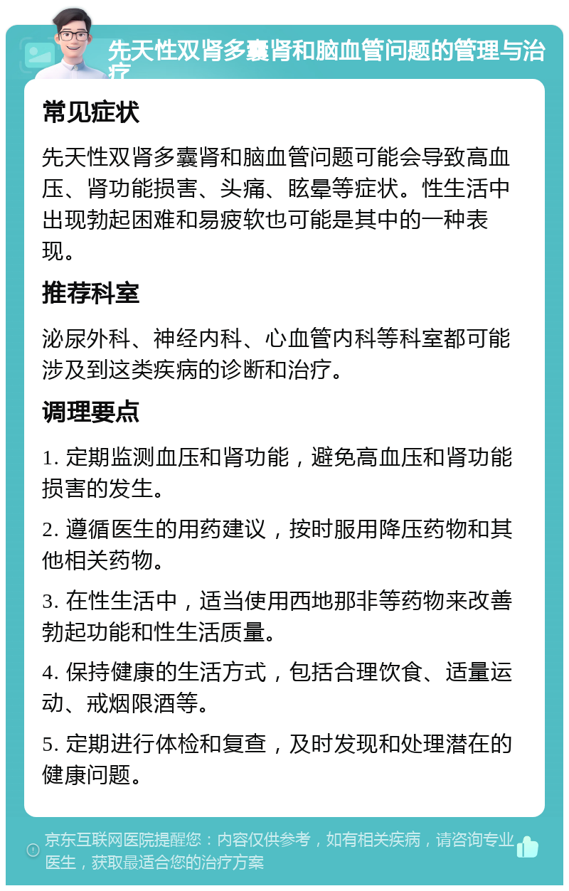 先天性双肾多囊肾和脑血管问题的管理与治疗 常见症状 先天性双肾多囊肾和脑血管问题可能会导致高血压、肾功能损害、头痛、眩晕等症状。性生活中出现勃起困难和易疲软也可能是其中的一种表现。 推荐科室 泌尿外科、神经内科、心血管内科等科室都可能涉及到这类疾病的诊断和治疗。 调理要点 1. 定期监测血压和肾功能，避免高血压和肾功能损害的发生。 2. 遵循医生的用药建议，按时服用降压药物和其他相关药物。 3. 在性生活中，适当使用西地那非等药物来改善勃起功能和性生活质量。 4. 保持健康的生活方式，包括合理饮食、适量运动、戒烟限酒等。 5. 定期进行体检和复查，及时发现和处理潜在的健康问题。