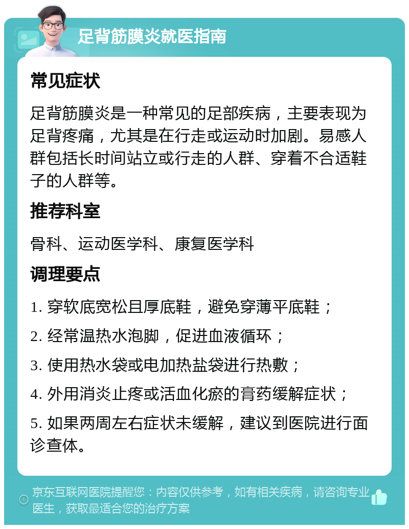 足背筋膜炎就医指南 常见症状 足背筋膜炎是一种常见的足部疾病，主要表现为足背疼痛，尤其是在行走或运动时加剧。易感人群包括长时间站立或行走的人群、穿着不合适鞋子的人群等。 推荐科室 骨科、运动医学科、康复医学科 调理要点 1. 穿软底宽松且厚底鞋，避免穿薄平底鞋； 2. 经常温热水泡脚，促进血液循环； 3. 使用热水袋或电加热盐袋进行热敷； 4. 外用消炎止疼或活血化瘀的膏药缓解症状； 5. 如果两周左右症状未缓解，建议到医院进行面诊查体。