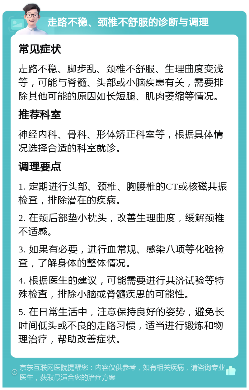 走路不稳、颈椎不舒服的诊断与调理 常见症状 走路不稳、脚步乱、颈椎不舒服、生理曲度变浅等，可能与脊髓、头部或小脑疾患有关，需要排除其他可能的原因如长短腿、肌肉萎缩等情况。 推荐科室 神经内科、骨科、形体矫正科室等，根据具体情况选择合适的科室就诊。 调理要点 1. 定期进行头部、颈椎、胸腰椎的CT或核磁共振检查，排除潜在的疾病。 2. 在颈后部垫小枕头，改善生理曲度，缓解颈椎不适感。 3. 如果有必要，进行血常规、感染八项等化验检查，了解身体的整体情况。 4. 根据医生的建议，可能需要进行共济试验等特殊检查，排除小脑或脊髓疾患的可能性。 5. 在日常生活中，注意保持良好的姿势，避免长时间低头或不良的走路习惯，适当进行锻炼和物理治疗，帮助改善症状。