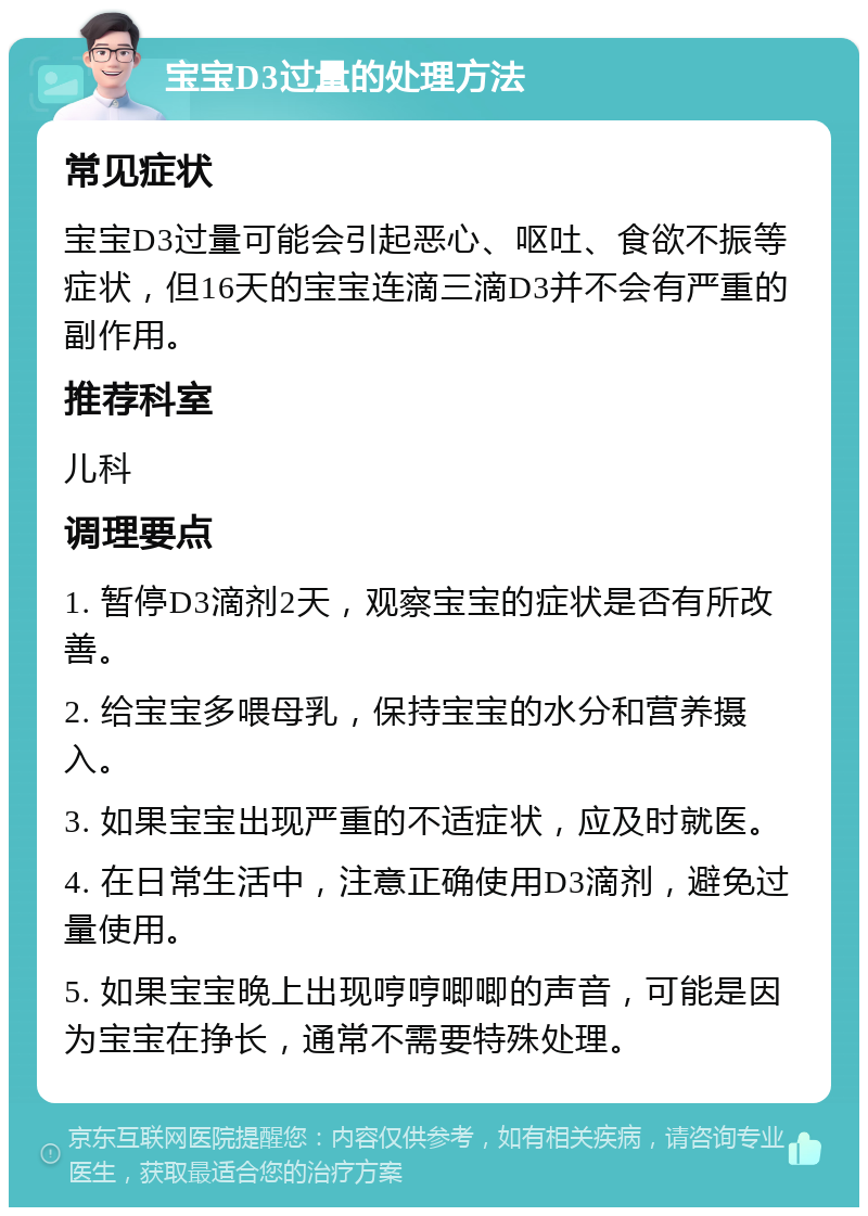 宝宝D3过量的处理方法 常见症状 宝宝D3过量可能会引起恶心、呕吐、食欲不振等症状，但16天的宝宝连滴三滴D3并不会有严重的副作用。 推荐科室 儿科 调理要点 1. 暂停D3滴剂2天，观察宝宝的症状是否有所改善。 2. 给宝宝多喂母乳，保持宝宝的水分和营养摄入。 3. 如果宝宝出现严重的不适症状，应及时就医。 4. 在日常生活中，注意正确使用D3滴剂，避免过量使用。 5. 如果宝宝晚上出现哼哼唧唧的声音，可能是因为宝宝在挣长，通常不需要特殊处理。