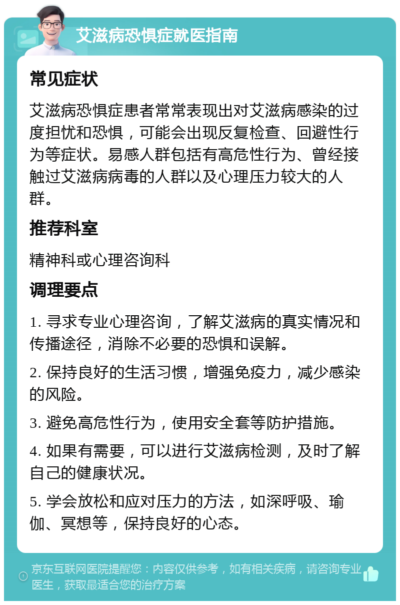 艾滋病恐惧症就医指南 常见症状 艾滋病恐惧症患者常常表现出对艾滋病感染的过度担忧和恐惧，可能会出现反复检查、回避性行为等症状。易感人群包括有高危性行为、曾经接触过艾滋病病毒的人群以及心理压力较大的人群。 推荐科室 精神科或心理咨询科 调理要点 1. 寻求专业心理咨询，了解艾滋病的真实情况和传播途径，消除不必要的恐惧和误解。 2. 保持良好的生活习惯，增强免疫力，减少感染的风险。 3. 避免高危性行为，使用安全套等防护措施。 4. 如果有需要，可以进行艾滋病检测，及时了解自己的健康状况。 5. 学会放松和应对压力的方法，如深呼吸、瑜伽、冥想等，保持良好的心态。