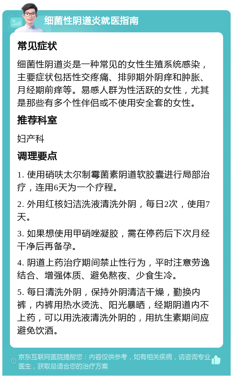 细菌性阴道炎就医指南 常见症状 细菌性阴道炎是一种常见的女性生殖系统感染，主要症状包括性交疼痛、排卵期外阴痒和肿胀、月经期前痒等。易感人群为性活跃的女性，尤其是那些有多个性伴侣或不使用安全套的女性。 推荐科室 妇产科 调理要点 1. 使用硝呋太尔制霉菌素阴道软胶囊进行局部治疗，连用6天为一个疗程。 2. 外用红核妇洁洗液清洗外阴，每日2次，使用7天。 3. 如果想使用甲硝唑凝胶，需在停药后下次月经干净后再备孕。 4. 阴道上药治疗期间禁止性行为，平时注意劳逸结合、增强体质、避免熬夜、少食生冷。 5. 每日清洗外阴，保持外阴清洁干燥，勤换内裤，内裤用热水烫洗、阳光暴晒，经期阴道内不上药，可以用洗液清洗外阴的，用抗生素期间应避免饮酒。