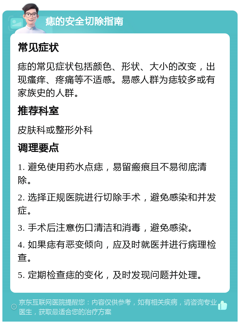 痣的安全切除指南 常见症状 痣的常见症状包括颜色、形状、大小的改变，出现瘙痒、疼痛等不适感。易感人群为痣较多或有家族史的人群。 推荐科室 皮肤科或整形外科 调理要点 1. 避免使用药水点痣，易留瘢痕且不易彻底清除。 2. 选择正规医院进行切除手术，避免感染和并发症。 3. 手术后注意伤口清洁和消毒，避免感染。 4. 如果痣有恶变倾向，应及时就医并进行病理检查。 5. 定期检查痣的变化，及时发现问题并处理。