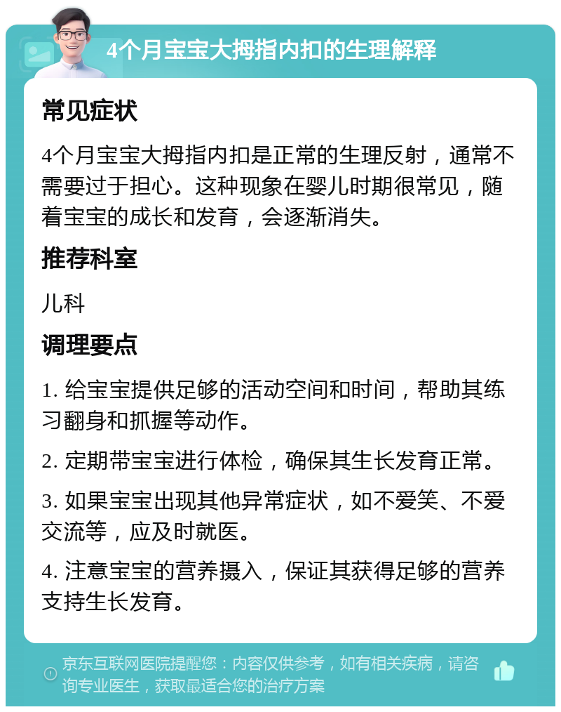 4个月宝宝大拇指内扣的生理解释 常见症状 4个月宝宝大拇指内扣是正常的生理反射，通常不需要过于担心。这种现象在婴儿时期很常见，随着宝宝的成长和发育，会逐渐消失。 推荐科室 儿科 调理要点 1. 给宝宝提供足够的活动空间和时间，帮助其练习翻身和抓握等动作。 2. 定期带宝宝进行体检，确保其生长发育正常。 3. 如果宝宝出现其他异常症状，如不爱笑、不爱交流等，应及时就医。 4. 注意宝宝的营养摄入，保证其获得足够的营养支持生长发育。