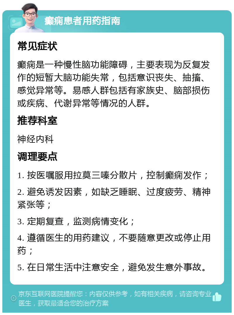 癫痫患者用药指南 常见症状 癫痫是一种慢性脑功能障碍，主要表现为反复发作的短暂大脑功能失常，包括意识丧失、抽搐、感觉异常等。易感人群包括有家族史、脑部损伤或疾病、代谢异常等情况的人群。 推荐科室 神经内科 调理要点 1. 按医嘱服用拉莫三嗪分散片，控制癫痫发作； 2. 避免诱发因素，如缺乏睡眠、过度疲劳、精神紧张等； 3. 定期复查，监测病情变化； 4. 遵循医生的用药建议，不要随意更改或停止用药； 5. 在日常生活中注意安全，避免发生意外事故。