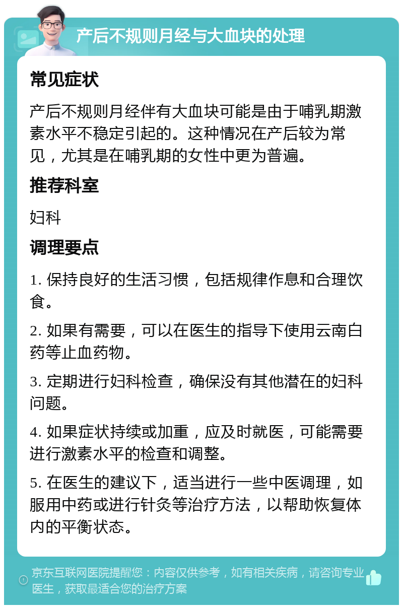 产后不规则月经与大血块的处理 常见症状 产后不规则月经伴有大血块可能是由于哺乳期激素水平不稳定引起的。这种情况在产后较为常见，尤其是在哺乳期的女性中更为普遍。 推荐科室 妇科 调理要点 1. 保持良好的生活习惯，包括规律作息和合理饮食。 2. 如果有需要，可以在医生的指导下使用云南白药等止血药物。 3. 定期进行妇科检查，确保没有其他潜在的妇科问题。 4. 如果症状持续或加重，应及时就医，可能需要进行激素水平的检查和调整。 5. 在医生的建议下，适当进行一些中医调理，如服用中药或进行针灸等治疗方法，以帮助恢复体内的平衡状态。