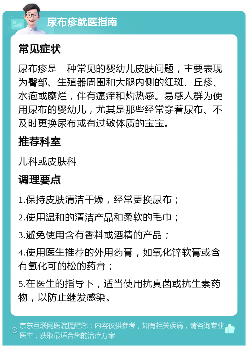 尿布疹就医指南 常见症状 尿布疹是一种常见的婴幼儿皮肤问题，主要表现为臀部、生殖器周围和大腿内侧的红斑、丘疹、水疱或糜烂，伴有瘙痒和灼热感。易感人群为使用尿布的婴幼儿，尤其是那些经常穿着尿布、不及时更换尿布或有过敏体质的宝宝。 推荐科室 儿科或皮肤科 调理要点 1.保持皮肤清洁干燥，经常更换尿布； 2.使用温和的清洁产品和柔软的毛巾； 3.避免使用含有香料或酒精的产品； 4.使用医生推荐的外用药膏，如氧化锌软膏或含有氢化可的松的药膏； 5.在医生的指导下，适当使用抗真菌或抗生素药物，以防止继发感染。