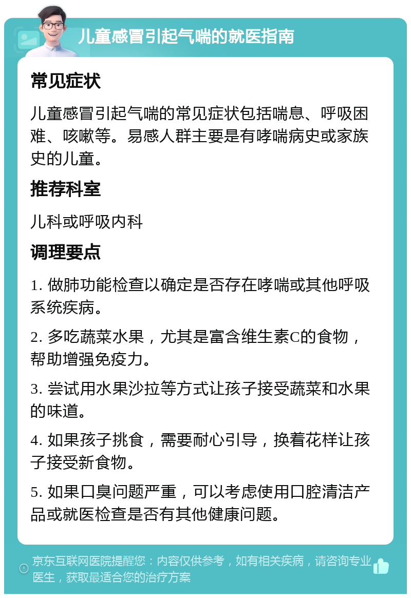 儿童感冒引起气喘的就医指南 常见症状 儿童感冒引起气喘的常见症状包括喘息、呼吸困难、咳嗽等。易感人群主要是有哮喘病史或家族史的儿童。 推荐科室 儿科或呼吸内科 调理要点 1. 做肺功能检查以确定是否存在哮喘或其他呼吸系统疾病。 2. 多吃蔬菜水果，尤其是富含维生素C的食物，帮助增强免疫力。 3. 尝试用水果沙拉等方式让孩子接受蔬菜和水果的味道。 4. 如果孩子挑食，需要耐心引导，换着花样让孩子接受新食物。 5. 如果口臭问题严重，可以考虑使用口腔清洁产品或就医检查是否有其他健康问题。