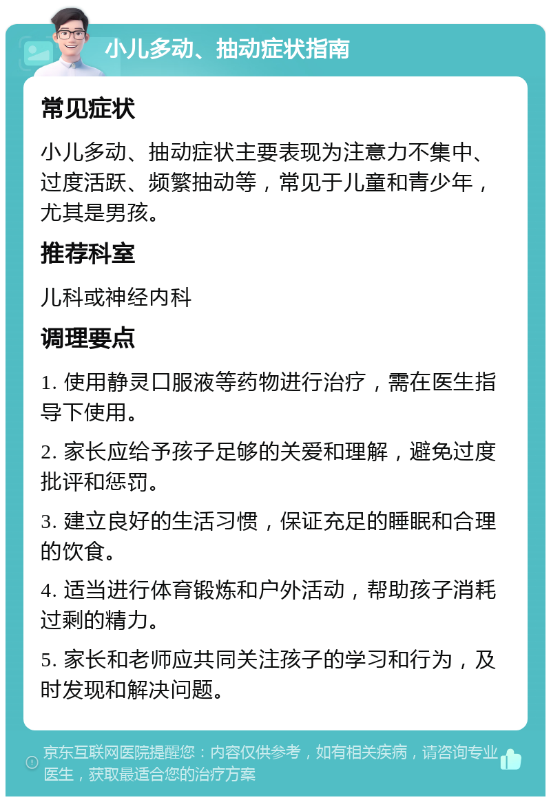 小儿多动、抽动症状指南 常见症状 小儿多动、抽动症状主要表现为注意力不集中、过度活跃、频繁抽动等，常见于儿童和青少年，尤其是男孩。 推荐科室 儿科或神经内科 调理要点 1. 使用静灵口服液等药物进行治疗，需在医生指导下使用。 2. 家长应给予孩子足够的关爱和理解，避免过度批评和惩罚。 3. 建立良好的生活习惯，保证充足的睡眠和合理的饮食。 4. 适当进行体育锻炼和户外活动，帮助孩子消耗过剩的精力。 5. 家长和老师应共同关注孩子的学习和行为，及时发现和解决问题。