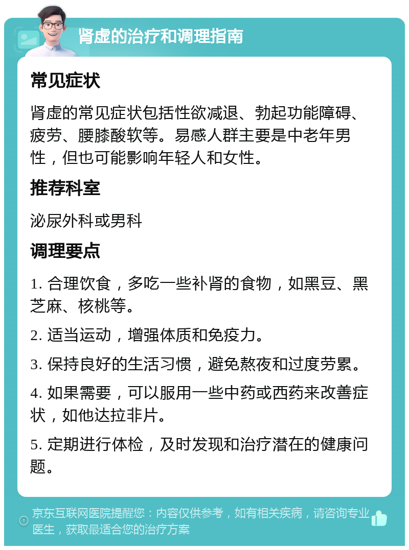 肾虚的治疗和调理指南 常见症状 肾虚的常见症状包括性欲减退、勃起功能障碍、疲劳、腰膝酸软等。易感人群主要是中老年男性，但也可能影响年轻人和女性。 推荐科室 泌尿外科或男科 调理要点 1. 合理饮食，多吃一些补肾的食物，如黑豆、黑芝麻、核桃等。 2. 适当运动，增强体质和免疫力。 3. 保持良好的生活习惯，避免熬夜和过度劳累。 4. 如果需要，可以服用一些中药或西药来改善症状，如他达拉非片。 5. 定期进行体检，及时发现和治疗潜在的健康问题。