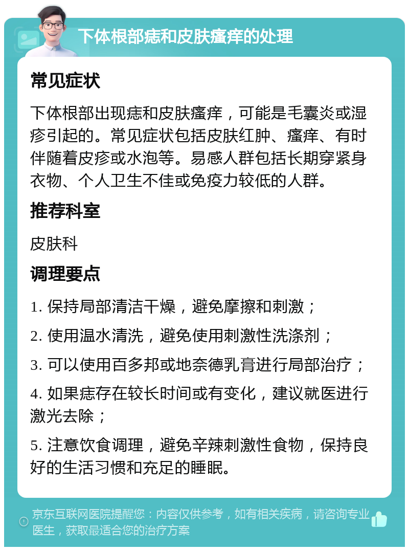 下体根部痣和皮肤瘙痒的处理 常见症状 下体根部出现痣和皮肤瘙痒，可能是毛囊炎或湿疹引起的。常见症状包括皮肤红肿、瘙痒、有时伴随着皮疹或水泡等。易感人群包括长期穿紧身衣物、个人卫生不佳或免疫力较低的人群。 推荐科室 皮肤科 调理要点 1. 保持局部清洁干燥，避免摩擦和刺激； 2. 使用温水清洗，避免使用刺激性洗涤剂； 3. 可以使用百多邦或地奈德乳膏进行局部治疗； 4. 如果痣存在较长时间或有变化，建议就医进行激光去除； 5. 注意饮食调理，避免辛辣刺激性食物，保持良好的生活习惯和充足的睡眠。