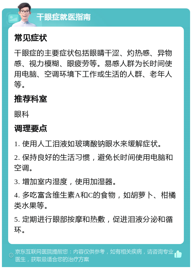 干眼症就医指南 常见症状 干眼症的主要症状包括眼睛干涩、灼热感、异物感、视力模糊、眼疲劳等。易感人群为长时间使用电脑、空调环境下工作或生活的人群、老年人等。 推荐科室 眼科 调理要点 1. 使用人工泪液如玻璃酸钠眼水来缓解症状。 2. 保持良好的生活习惯，避免长时间使用电脑和空调。 3. 增加室内湿度，使用加湿器。 4. 多吃富含维生素A和C的食物，如胡萝卜、柑橘类水果等。 5. 定期进行眼部按摩和热敷，促进泪液分泌和循环。