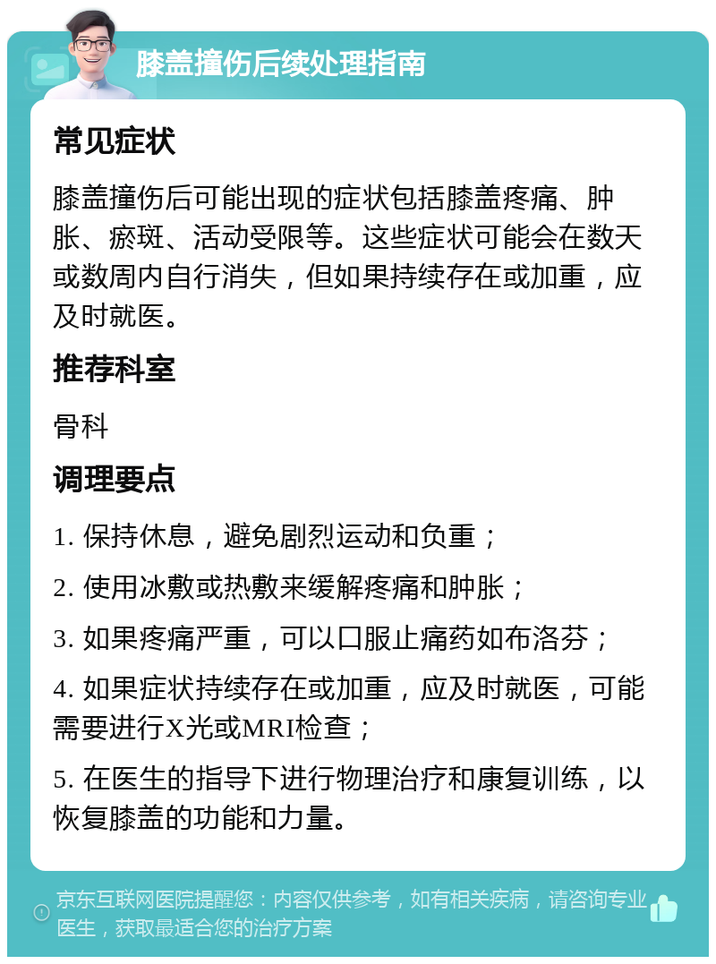 膝盖撞伤后续处理指南 常见症状 膝盖撞伤后可能出现的症状包括膝盖疼痛、肿胀、瘀斑、活动受限等。这些症状可能会在数天或数周内自行消失，但如果持续存在或加重，应及时就医。 推荐科室 骨科 调理要点 1. 保持休息，避免剧烈运动和负重； 2. 使用冰敷或热敷来缓解疼痛和肿胀； 3. 如果疼痛严重，可以口服止痛药如布洛芬； 4. 如果症状持续存在或加重，应及时就医，可能需要进行X光或MRI检查； 5. 在医生的指导下进行物理治疗和康复训练，以恢复膝盖的功能和力量。