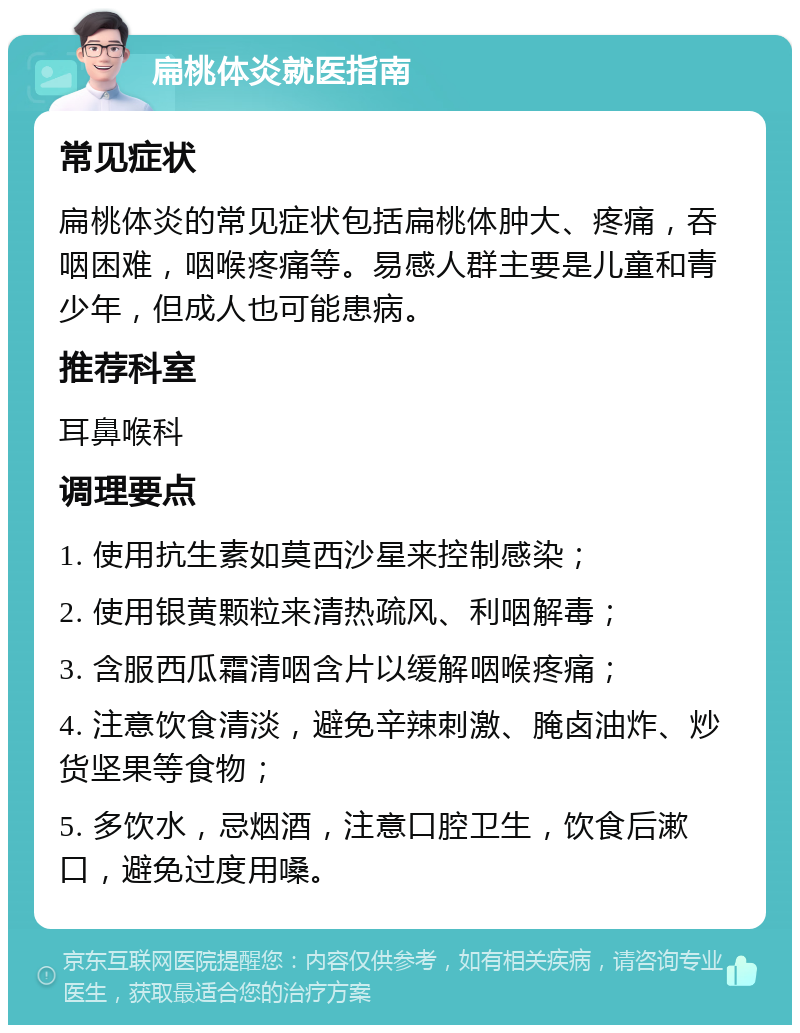 扁桃体炎就医指南 常见症状 扁桃体炎的常见症状包括扁桃体肿大、疼痛，吞咽困难，咽喉疼痛等。易感人群主要是儿童和青少年，但成人也可能患病。 推荐科室 耳鼻喉科 调理要点 1. 使用抗生素如莫西沙星来控制感染； 2. 使用银黄颗粒来清热疏风、利咽解毒； 3. 含服西瓜霜清咽含片以缓解咽喉疼痛； 4. 注意饮食清淡，避免辛辣刺激、腌卤油炸、炒货坚果等食物； 5. 多饮水，忌烟酒，注意口腔卫生，饮食后漱口，避免过度用嗓。