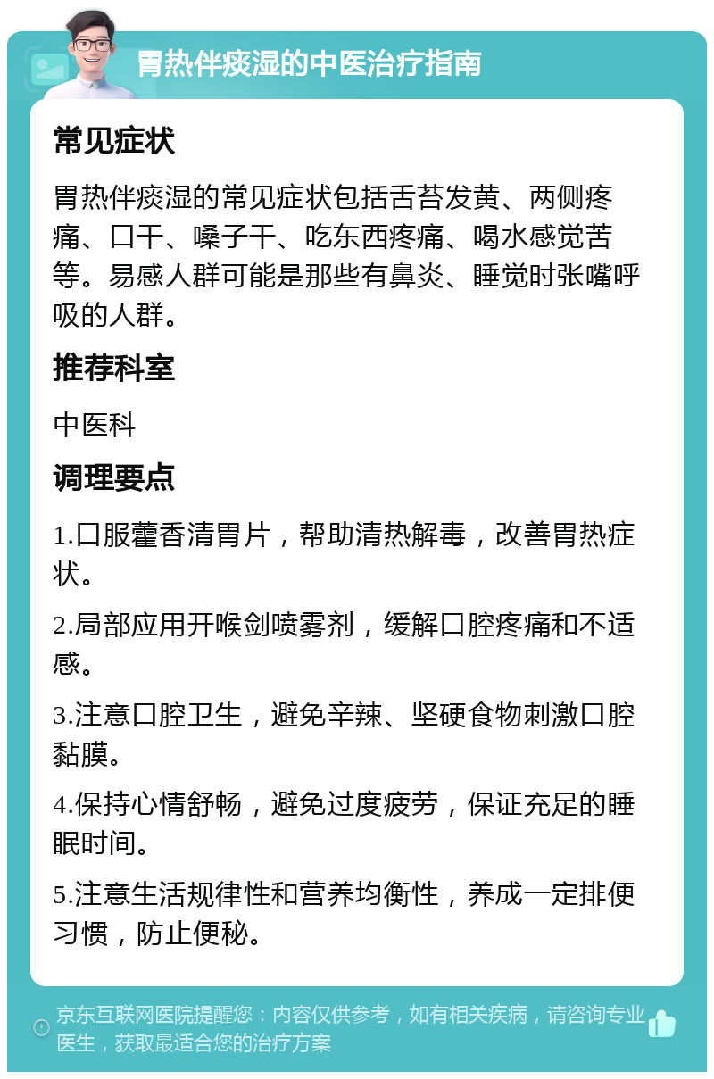 胃热伴痰湿的中医治疗指南 常见症状 胃热伴痰湿的常见症状包括舌苔发黄、两侧疼痛、口干、嗓子干、吃东西疼痛、喝水感觉苦等。易感人群可能是那些有鼻炎、睡觉时张嘴呼吸的人群。 推荐科室 中医科 调理要点 1.口服藿香清胃片，帮助清热解毒，改善胃热症状。 2.局部应用开喉剑喷雾剂，缓解口腔疼痛和不适感。 3.注意口腔卫生，避免辛辣、坚硬食物刺激口腔黏膜。 4.保持心情舒畅，避免过度疲劳，保证充足的睡眠时间。 5.注意生活规律性和营养均衡性，养成一定排便习惯，防止便秘。