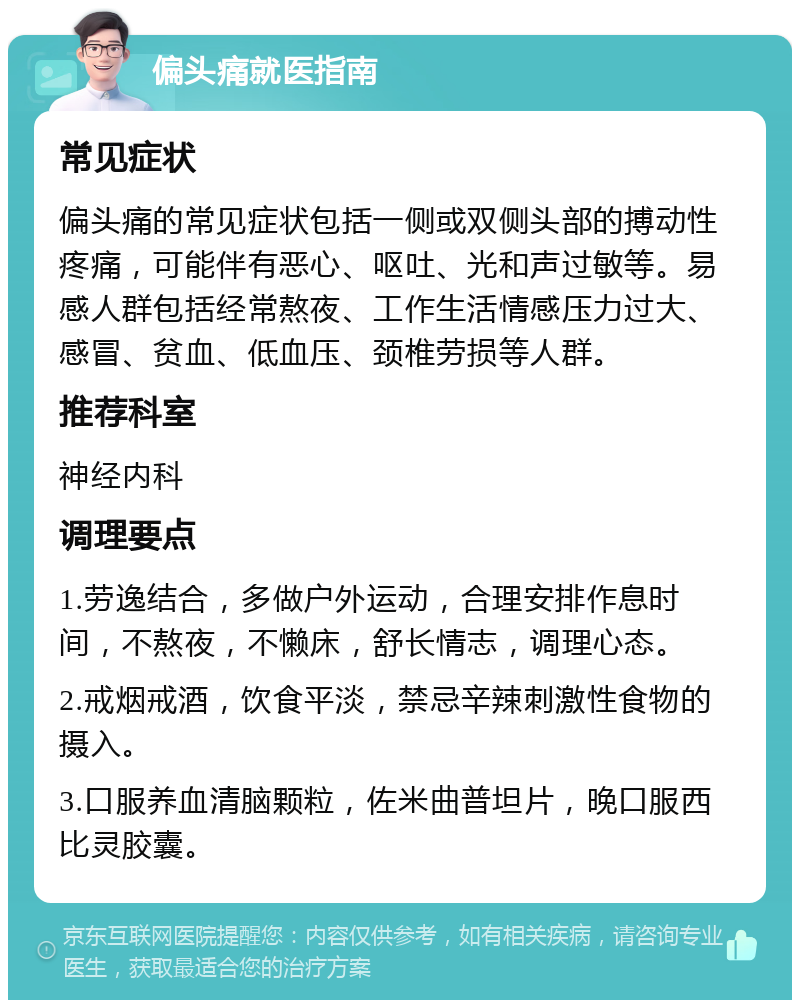 偏头痛就医指南 常见症状 偏头痛的常见症状包括一侧或双侧头部的搏动性疼痛，可能伴有恶心、呕吐、光和声过敏等。易感人群包括经常熬夜、工作生活情感压力过大、感冒、贫血、低血压、颈椎劳损等人群。 推荐科室 神经内科 调理要点 1.劳逸结合，多做户外运动，合理安排作息时间，不熬夜，不懒床，舒长情志，调理心态。 2.戒烟戒酒，饮食平淡，禁忌辛辣刺激性食物的摄入。 3.口服养血清脑颗粒，佐米曲普坦片，晚口服西比灵胶囊。