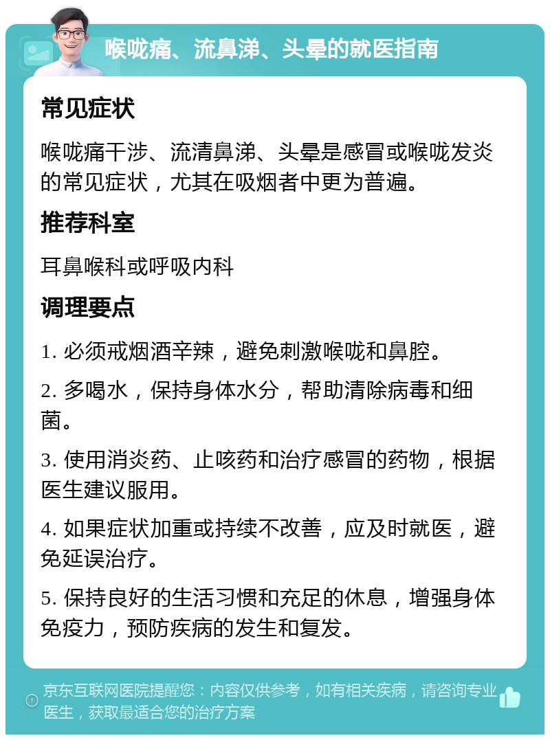 喉咙痛、流鼻涕、头晕的就医指南 常见症状 喉咙痛干涉、流清鼻涕、头晕是感冒或喉咙发炎的常见症状，尤其在吸烟者中更为普遍。 推荐科室 耳鼻喉科或呼吸内科 调理要点 1. 必须戒烟酒辛辣，避免刺激喉咙和鼻腔。 2. 多喝水，保持身体水分，帮助清除病毒和细菌。 3. 使用消炎药、止咳药和治疗感冒的药物，根据医生建议服用。 4. 如果症状加重或持续不改善，应及时就医，避免延误治疗。 5. 保持良好的生活习惯和充足的休息，增强身体免疫力，预防疾病的发生和复发。