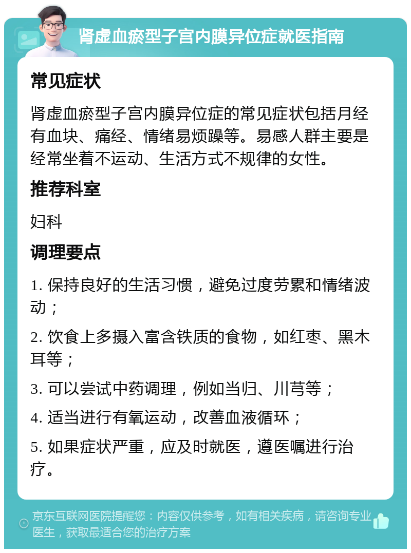 肾虚血瘀型子宫内膜异位症就医指南 常见症状 肾虚血瘀型子宫内膜异位症的常见症状包括月经有血块、痛经、情绪易烦躁等。易感人群主要是经常坐着不运动、生活方式不规律的女性。 推荐科室 妇科 调理要点 1. 保持良好的生活习惯，避免过度劳累和情绪波动； 2. 饮食上多摄入富含铁质的食物，如红枣、黑木耳等； 3. 可以尝试中药调理，例如当归、川芎等； 4. 适当进行有氧运动，改善血液循环； 5. 如果症状严重，应及时就医，遵医嘱进行治疗。