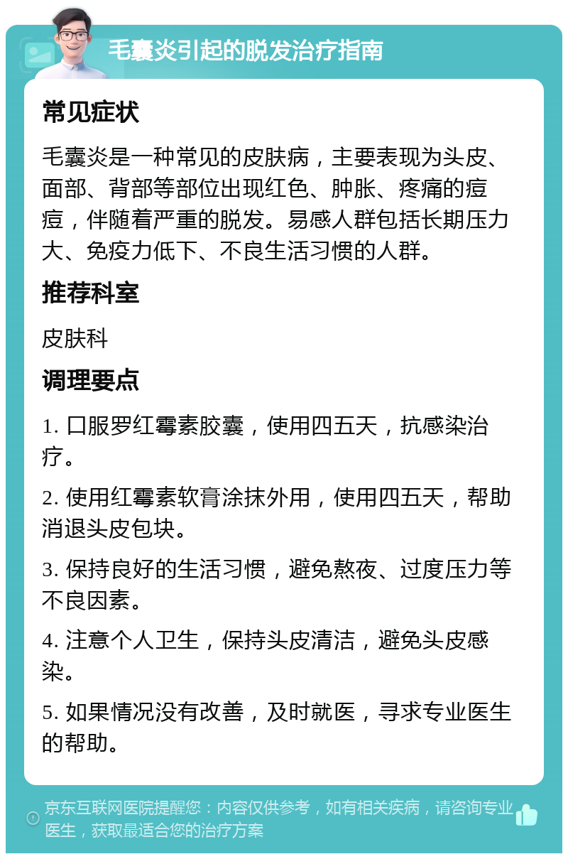 毛囊炎引起的脱发治疗指南 常见症状 毛囊炎是一种常见的皮肤病，主要表现为头皮、面部、背部等部位出现红色、肿胀、疼痛的痘痘，伴随着严重的脱发。易感人群包括长期压力大、免疫力低下、不良生活习惯的人群。 推荐科室 皮肤科 调理要点 1. 口服罗红霉素胶囊，使用四五天，抗感染治疗。 2. 使用红霉素软膏涂抹外用，使用四五天，帮助消退头皮包块。 3. 保持良好的生活习惯，避免熬夜、过度压力等不良因素。 4. 注意个人卫生，保持头皮清洁，避免头皮感染。 5. 如果情况没有改善，及时就医，寻求专业医生的帮助。