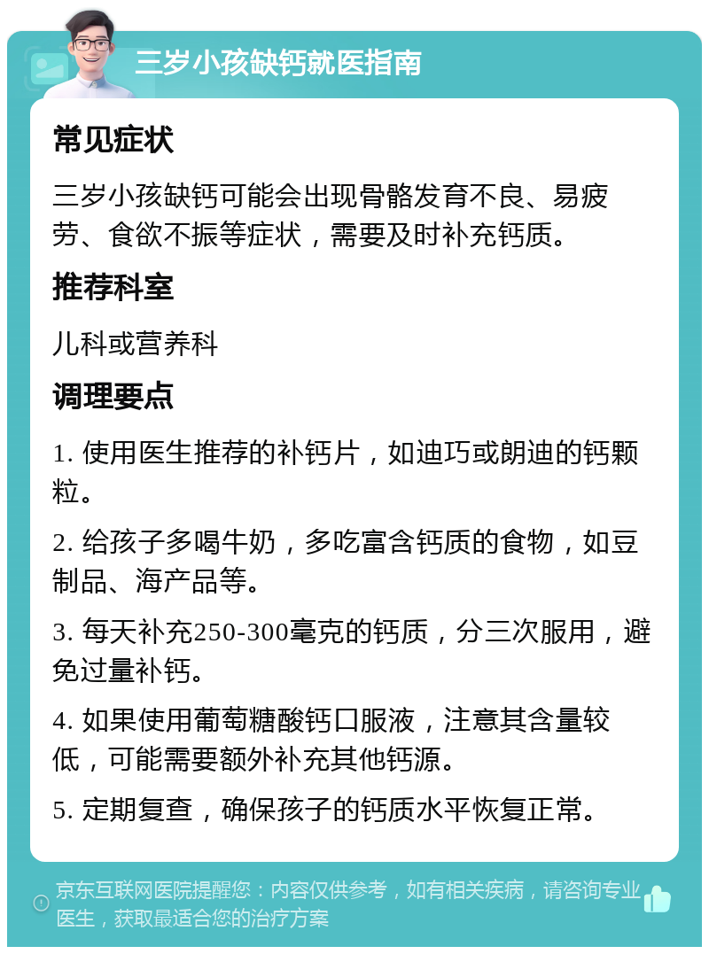 三岁小孩缺钙就医指南 常见症状 三岁小孩缺钙可能会出现骨骼发育不良、易疲劳、食欲不振等症状，需要及时补充钙质。 推荐科室 儿科或营养科 调理要点 1. 使用医生推荐的补钙片，如迪巧或朗迪的钙颗粒。 2. 给孩子多喝牛奶，多吃富含钙质的食物，如豆制品、海产品等。 3. 每天补充250-300毫克的钙质，分三次服用，避免过量补钙。 4. 如果使用葡萄糖酸钙口服液，注意其含量较低，可能需要额外补充其他钙源。 5. 定期复查，确保孩子的钙质水平恢复正常。