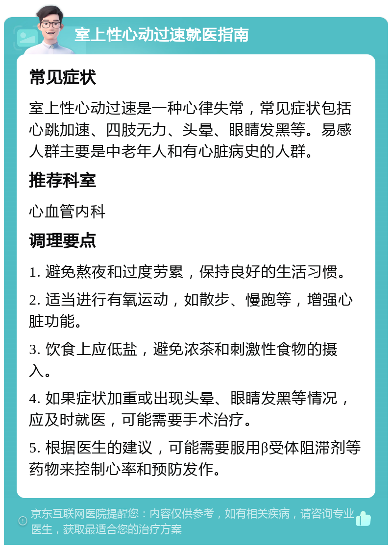 室上性心动过速就医指南 常见症状 室上性心动过速是一种心律失常，常见症状包括心跳加速、四肢无力、头晕、眼睛发黑等。易感人群主要是中老年人和有心脏病史的人群。 推荐科室 心血管内科 调理要点 1. 避免熬夜和过度劳累，保持良好的生活习惯。 2. 适当进行有氧运动，如散步、慢跑等，增强心脏功能。 3. 饮食上应低盐，避免浓茶和刺激性食物的摄入。 4. 如果症状加重或出现头晕、眼睛发黑等情况，应及时就医，可能需要手术治疗。 5. 根据医生的建议，可能需要服用β受体阻滞剂等药物来控制心率和预防发作。