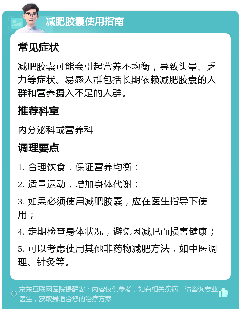 减肥胶囊使用指南 常见症状 减肥胶囊可能会引起营养不均衡，导致头晕、乏力等症状。易感人群包括长期依赖减肥胶囊的人群和营养摄入不足的人群。 推荐科室 内分泌科或营养科 调理要点 1. 合理饮食，保证营养均衡； 2. 适量运动，增加身体代谢； 3. 如果必须使用减肥胶囊，应在医生指导下使用； 4. 定期检查身体状况，避免因减肥而损害健康； 5. 可以考虑使用其他非药物减肥方法，如中医调理、针灸等。