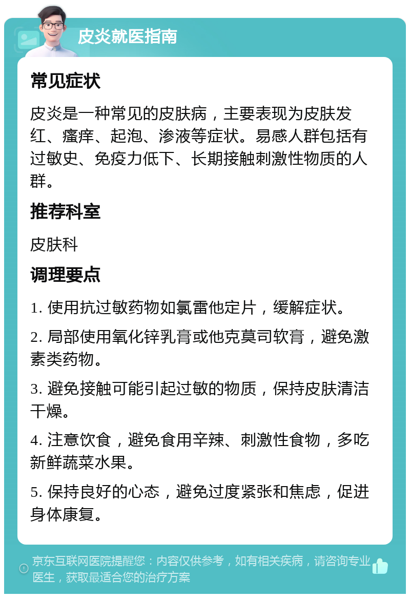 皮炎就医指南 常见症状 皮炎是一种常见的皮肤病，主要表现为皮肤发红、瘙痒、起泡、渗液等症状。易感人群包括有过敏史、免疫力低下、长期接触刺激性物质的人群。 推荐科室 皮肤科 调理要点 1. 使用抗过敏药物如氯雷他定片，缓解症状。 2. 局部使用氧化锌乳膏或他克莫司软膏，避免激素类药物。 3. 避免接触可能引起过敏的物质，保持皮肤清洁干燥。 4. 注意饮食，避免食用辛辣、刺激性食物，多吃新鲜蔬菜水果。 5. 保持良好的心态，避免过度紧张和焦虑，促进身体康复。