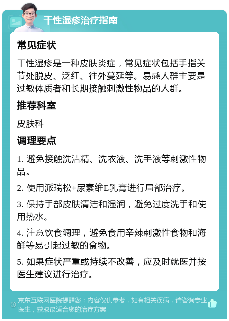 干性湿疹治疗指南 常见症状 干性湿疹是一种皮肤炎症，常见症状包括手指关节处脱皮、泛红、往外蔓延等。易感人群主要是过敏体质者和长期接触刺激性物品的人群。 推荐科室 皮肤科 调理要点 1. 避免接触洗洁精、洗衣液、洗手液等刺激性物品。 2. 使用派瑞松+尿素维E乳膏进行局部治疗。 3. 保持手部皮肤清洁和湿润，避免过度洗手和使用热水。 4. 注意饮食调理，避免食用辛辣刺激性食物和海鲜等易引起过敏的食物。 5. 如果症状严重或持续不改善，应及时就医并按医生建议进行治疗。