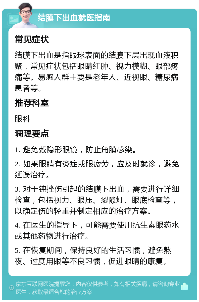 结膜下出血就医指南 常见症状 结膜下出血是指眼球表面的结膜下层出现血液积聚，常见症状包括眼睛红肿、视力模糊、眼部疼痛等。易感人群主要是老年人、近视眼、糖尿病患者等。 推荐科室 眼科 调理要点 1. 避免戴隐形眼镜，防止角膜感染。 2. 如果眼睛有炎症或眼疲劳，应及时就诊，避免延误治疗。 3. 对于钝挫伤引起的结膜下出血，需要进行详细检查，包括视力、眼压、裂隙灯、眼底检查等，以确定伤的轻重并制定相应的治疗方案。 4. 在医生的指导下，可能需要使用抗生素眼药水或其他药物进行治疗。 5. 在恢复期间，保持良好的生活习惯，避免熬夜、过度用眼等不良习惯，促进眼睛的康复。